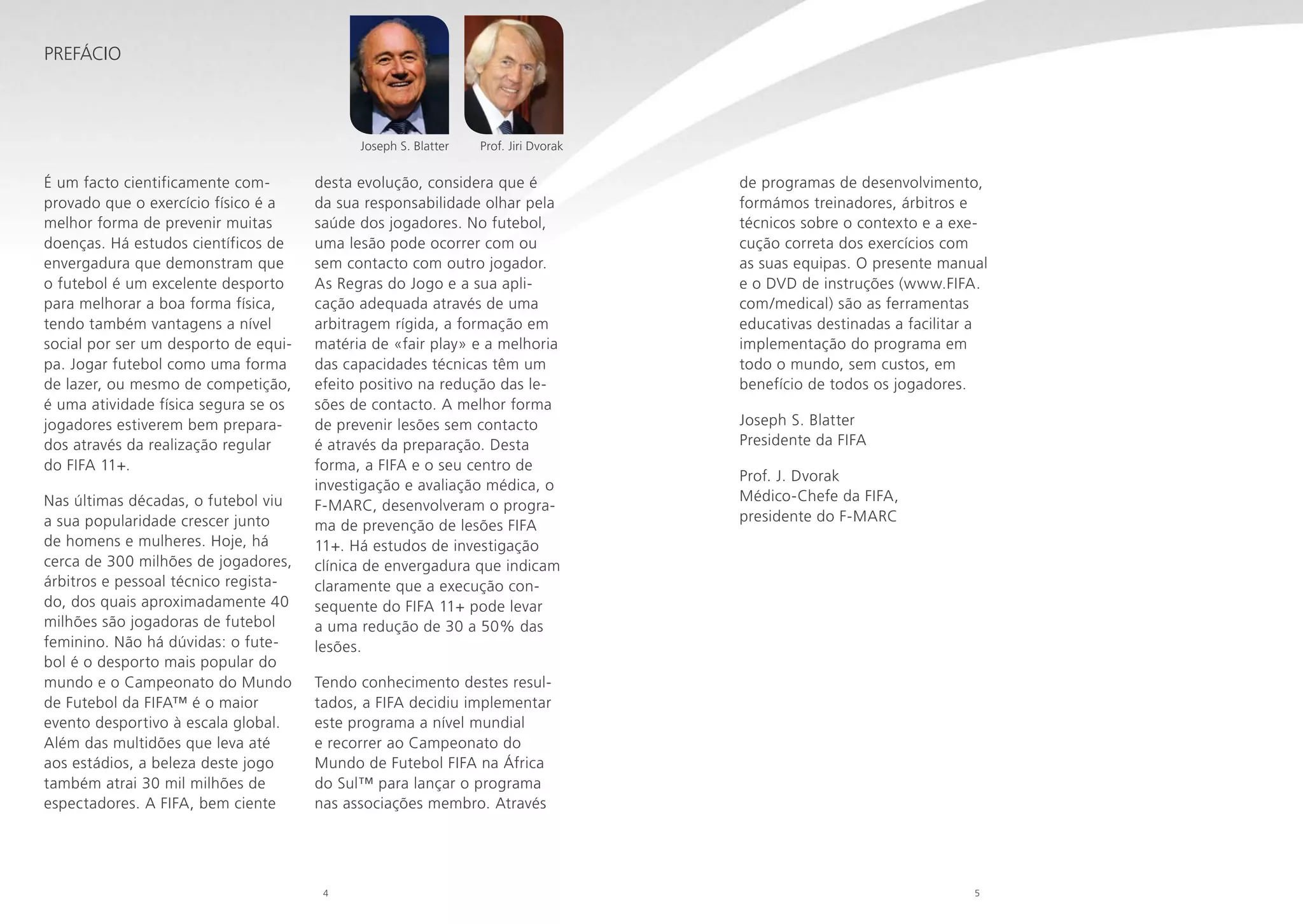 Prefácio

Joseph S. Blatter

É um facto cientificamente comprovado que o exercício físico é a
melhor forma de prevenir muitas
doenças. Há estudos científicos de
envergadura que demonstram que
o futebol é um excelente desporto
para melhorar a boa forma física,
tendo também vantagens a nível
social por ser um desporto de equipa. Jogar futebol como uma forma
de lazer, ou mesmo de competição,
é uma atividade física segura se os
jogadores estiverem bem preparados através da realização regular
do FIFA 11+.
Nas últimas décadas, o futebol viu
a sua popularidade crescer junto
de homens e mulheres. Hoje, há
cerca de 300 milhões de jogadores,
árbitros e pessoal técnico registado, dos quais aproximadamente 40
milhões são jogadoras de futebol
feminino. Não há dúvidas: o futebol é o desporto mais popular do
mundo e o Campeonato do Mundo
de Futebol da FIFA™ é o maior
evento desportivo à escala global.
Além das multidões que leva até
aos estádios, a beleza deste jogo
também atrai 30 mil milhões de
espectadores. A FIFA, bem ciente

Prof. Jiri Dvorak

desta evolução, considera que é
da sua responsabilidade olhar pela
saúde dos jogadores. No futebol,
uma lesão pode ocorrer com ou
sem contacto com outro jogador.
As Regras do Jogo e a sua aplicação adequada através de uma
arbitragem rígida, a formação em
matéria de «fair play» e a melhoria
das capacidades técnicas têm um
efeito positivo na redução das lesões de contacto. A melhor forma
de prevenir lesões sem contacto
é através da preparação. Desta
forma, a FIFA e o seu centro de
investigação e avaliação médica, o
F-MARC, desenvolveram o programa de prevenção de lesões FIFA
11+. Há estudos de investigação
clínica de envergadura que indicam
claramente que a execução consequente do FIFA 11+ pode levar
a uma redução de 30 a 50% das
lesões.

de programas de desenvolvimento,
formámos treinadores, árbitros e
técnicos sobre o contexto e a execução correta dos exercícios com
as suas equipas. O presente manual
e o DVD de instruções (www.FIFA.
com/medical) são as ferramentas
educativas destinadas a facilitar a
implementação do programa em
todo o mundo, sem custos, em
benefício de todos os jogadores.
Joseph S. Blatter
Presidente da FIFA
Prof. J. Dvorak
Médico-Chefe da FIFA,
presidente do F-MARC

Tendo conhecimento destes resultados, a FIFA decidiu implementar
este programa a nível mundial
e recorrer ao Campeonato do
Mundo de Futebol FIFA na África
do Sul™ para lançar o programa
nas associações membro. Através

4

5

 