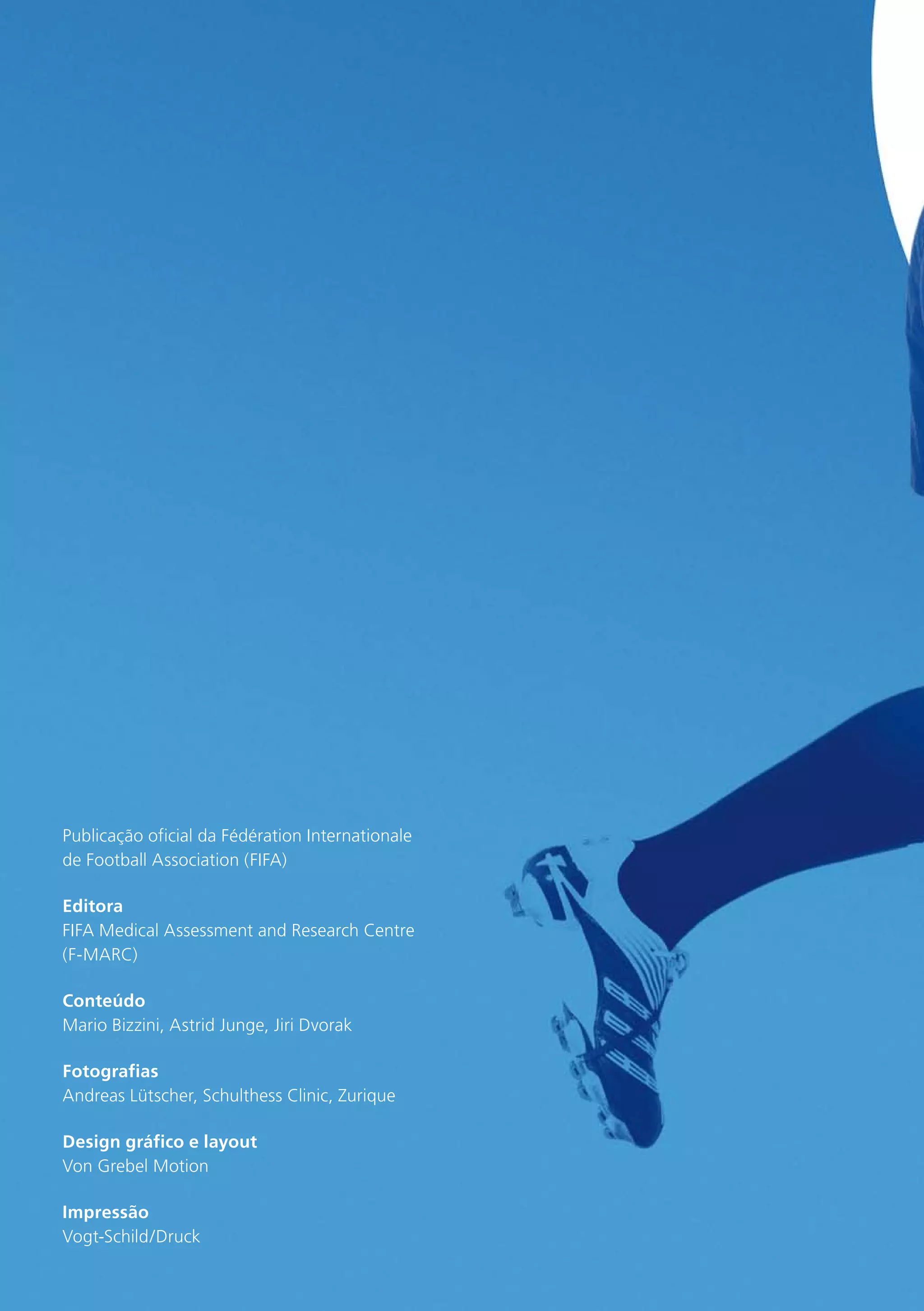 Publicação oficial da Fédération Internationale
de Football Association (FIFA)
Editora
FIFA Medical Assessment and Research Centre
(F-MARC)
Conteúdo
Mario Bizzini, Astrid Junge, Jiri Dvorak
Fotografias
Andreas Lütscher, Schulthess Clinic, Zurique
Design gráfico e layout
Von Grebel Motion
Impressão
Vogt-Schild/Druck

 