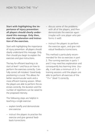 How to teach the “11+”

Start with highlighting the importance of injury prevention:
all players should clearly understand this message. Only then,
start the explanation and instruction of the exercises.
Start with highlighting the importance
of injury prevention: all players should
clearly understand this message. Only
then should you begin to explain the
exercises and give instructions.
The key for efficient teaching is to
start at level 1 and focus on how to
perform the exercises correctly. Carefully correct all mistakes! Good body
positioning is crucial. This allows for
better neuromuscular work and a
more efficient training session. When
the players are able to perform the exercises correctly, the duration and the
number of repetitions can be raised to
the proposed intensity.

−− discuss some of the problems
with all of the players, and then
demonstrate the exercise again
(maybe with one player who performs it well)
−− instruct the players to perform
the exercise again, and give individual feedbacks / corrections.
This method is particularly recommended for the six exercises in part
2. The running exercises in parts 1
and 3 may need less explanation and
consequently less learning time. Usually, it will take a minimum of 2 – 3
training sessions until the players are
able to perform all exercises of the
“11+” (level 1) correctly.

The following steps are helpful in
teaching a single exercise:
−− explain briefly and demonstrate
one exercise
−− instruct the players to practise the
exercise and give general feedback / corrections

10

 