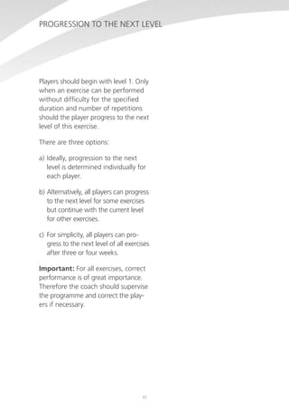 Progression to the next level

Players should begin with level 1. Only
when an exercise can be performed
without difficulty for the specified
duration and number of repetitions
should the player progress to the next
level of this exercise.
There are three options:
a)	Ideally, progression to the next
level is determined individually for
each player.
b)	Alternatively, all players can progress
to the next level for some exercises
but continue with the current level
for other exercises.
c)	 For simplicity, all players can progress to the next level of all exercises
after three or four weeks.
Important: For all exercises, correct
performance is of great importance.
Therefore the coach should supervise
the programme and correct the players if necessary.

11

 