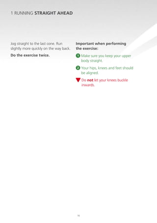 1 RUNNING STRAIGHT AHEAD

Jog straight to the last cone. Run
slightly more quickly on the way back.
Do the exercise twice.

Important when performing
the exercise:
1

M
 ake sure you keep your upper
body straight.

2

Y
 our hips, knees and feet should
be aligned.
Do not let your knees buckle
inwards.

16

 