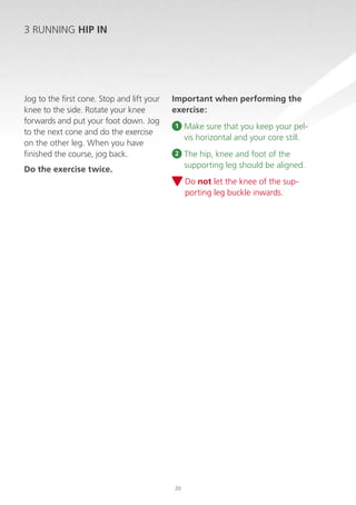 3 RUNNING HIP IN

Jog to the first cone. Stop and lift your
knee to the side. Rotate your knee
forwards and put your foot down. Jog
to the next cone and do the exercise
on the other leg. When you have
finished the course, jog back.

Important when performing the
exercise:
1

M
 ake sure that you keep your pelvis horizontal and your core still.

2

T
 he hip, knee and foot of the
supporting leg should be aligned.

Do the exercise twice.

D
 o not let the knee of the supporting leg buckle inwards.

20

 