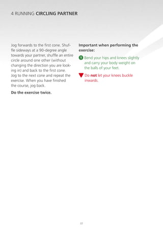4 RUNNING CIRCLING PARTNER

Jog forwards to the first cone. Shuffle sideways at a 90-degree angle
towards your partner, shuffle an entire
circle around one other (without
changing the direction you are looking in) and back to the first cone.
Jog to the next cone and repeat the
exercise. When you have finished
the course, jog back.

Important when performing the
exercise:
1

B
 end your hips and knees slightly
and carry your body weight on
the balls of your feet.
D
 o not let your knees buckle
inwards.

Do the exercise twice.

22

 