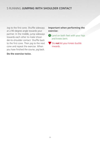 5 RUNNING JUMPING WITH SHOULDER CONTACT

Jog to the first cone. Shuffle sideways
at a 90-degree angle towards your
partner. In the middle, jump sideways
towards each other to make shoulder-to-shoulder contact. Shuffle back
to the first cone. Then jog to the next
cone and repeat the exercise. When
you have finished the course, jog back.

Important when performing the
exercise:
1

Land on both feet with your hips
and knees bent.
D
 o not let your knees buckle
inwards.

Do the exercise twice.

24

 