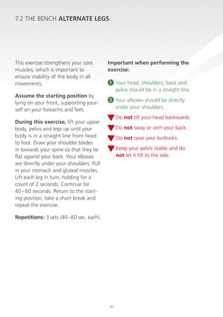 7.2 The Bench ALTerNATe LeGs

This exercise strengthens your core
muscles, which is important to
ensure stability of the body in all
movements.
Assume the starting position by
lying on your front, supporting yourself on your forearms and feet.

important when performing the
exercise:
1

Your head, shoulders, back and
pelvis should be in a straight line.

2

Your elbows should be directly
under your shoulders.
do not tilt your head backwards.

During this exercise, lift your upper
body, pelvis and legs up until your
body is in a straight line from head
to foot. draw your shoulder blades
in towards your spine so that they lie
flat against your back. Your elbows
are directly under your shoulders. pull
in your stomach and gluteal muscles.
lift each leg in turn, holding for a
count of 2 seconds. continue for
40 – 60 seconds. return to the starting position, take a short break and
repeat the exercise.

do not sway or arch your back.
do not raise your buttocks.
Keep your pelvis stable and do
not let it tilt to the side.

repetitions: 3 sets (40 – 60 sec. each)

32

 