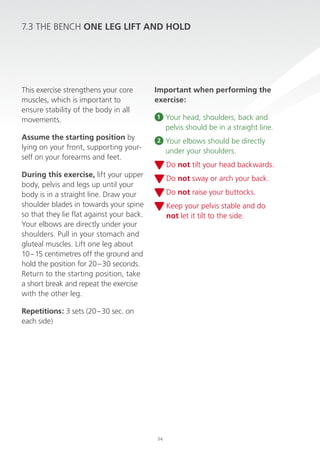 7.3 The Bench ONe LeG LiFT AND hOLD

This exercise strengthens your core
muscles, which is important to
ensure stability of the body in all
movements.
Assume the starting position by
lying on your front, supporting yourself on your forearms and feet.

important when performing the
exercise:
1

Your head, shoulders, back and
pelvis should be in a straight line.

2

Your elbows should be directly
under your shoulders.
do not tilt your head backwards.

During this exercise, lift your upper
body, pelvis and legs up until your
body is in a straight line. draw your
shoulder blades in towards your spine
so that they lie flat against your back.
Your elbows are directly under your
shoulders. pull in your stomach and
gluteal muscles. lift one leg about
10 – 15 centimetres off the ground and
hold the position for 20 – 30 seconds.
return to the starting position, take
a short break and repeat the exercise
with the other leg.

do not sway or arch your back.
do not raise your buttocks.
Keep your pelvis stable and do
not let it tilt to the side.

repetitions: 3 sets (20 – 30 sec. on
each side)

34

 