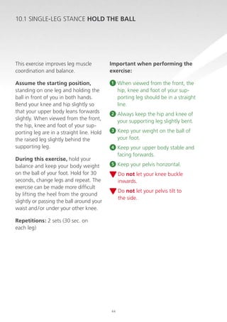 10.1 SINGLE-LEG STANCE HOLD THE BALL

This exercise improves leg muscle
coordination and balance.
Assume the starting position,
standing on one leg and holding the
ball in front of you in both hands.
Bend your knee and hip slightly so
that your upper body leans forwards
slightly. When viewed from the front,
the hip, knee and foot of your supporting leg are in a straight line. Hold
the raised leg slightly behind the
supporting leg.
During this exercise, hold your
balance and keep your body weight
on the ball of your foot. Hold for 30
seconds, change legs and repeat. The
exercise can be made more difficult
by lifting the heel from the ground
slightly or passing the ball around your
waist and / or under your other knee.

Important when performing the
exercise:
1

When viewed from the front, the
hip, knee and foot of your supporting leg should be in a straight
line.

2

A
 lways keep the hip and knee of
your supporting leg slightly bent.

3

K
 eep your weight on the ball of
your foot.

4

K
 eep your upper body stable and
facing forwards.

5

K
 eep your pelvis horizontal.
D
 o not let your knee buckle
inwards.
D
 o not let your pelvis tilt to
the side.

Repetitions: 2 sets (30 sec. on
each leg)

44

 