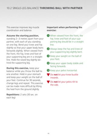 10.2 SINGLE-LEG BALANCE THROWING BALL WITH PARTNER

This exercise improves leg muscle
coordination and balance.
Assume the starting position,
standing 2 – 3 metres apart from your
partner, with each of you standing
on one leg. Bend your knee and hip
slightly so that your upper body leans
forwards slightly. When viewed from
the front, the hip, knee and foot of
your supporting leg are in a straight
line. Hold the raised leg slightly behind the supporting leg.
During this exercise, keep your
balance while you throw the ball to
one another. Hold in your stomach
and keep your weight on the ball of
your foot. Continue for 30 seconds,
change legs and repeat. This exercise
can be made more difficult by lifting
the heel from the ground slightly.

Important when performing the
exercise:
1

When viewed from the front, the
hip, knee and foot of your supporting leg should be in a straight
line.

2

A
 lways keep the hip and knee of
your supporting leg slightly bent.

3

K
 eep your weight on the ball of
your foot.

4

K
 eep your upper body stable and
facing forwards.

5

K
 eep your pelvis horizontal.
D
 o not let your knee buckle
inwards.
D
 o not let your pelvis tilt to
the side.

Repetitions: 2 sets (30 sec. on
each leg)

46

 