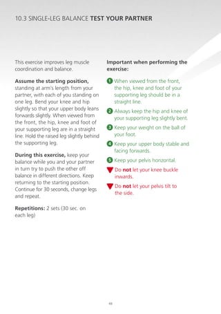 10.3 SINGLE-LEG BALANCE TEST YOUR PARTNER

This exercise improves leg muscle
coordination and balance.
Assume the starting position,
standing at arm’s length from your
partner, with each of you standing on
one leg. Bend your knee and hip
slightly so that your upper body leans
forwards slightly. When viewed from
the front, the hip, knee and foot of
your supporting leg are in a straight
line. Hold the raised leg slightly behind
the supporting leg.
During this exercise, keep your
balance while you and your partner
in turn try to push the other off
balance in different directions. Keep
returning to the starting position.
Continue for 30 seconds, change legs
and repeat.

Important when performing the
exercise:
1

When viewed from the front,
the hip, knee and foot of your
supporting leg should be in a
straight line.

2

A
 lways keep the hip and knee of
your supporting leg slightly bent.

3

K
 eep your weight on the ball of
your foot.

4

K
 eep your upper body stable and
facing forwards.

5

K
 eep your pelvis horizontal.
D
 o not let your knee buckle
inwards.
D
 o not let your pelvis tilt to
the side.

Repetitions: 2 sets (30 sec. on
each leg)

48

 