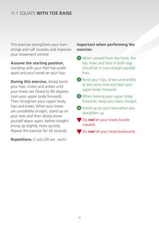11.1 SQUATS WITH TOE RAISE

This exercise strengthens your hamstrings and calf muscles and improves
your movement control.

Important when performing the
exercise:
1

When viewed from the front, the
hip, knee and foot of both legs
should be in two straight parallel
lines.

2

B
 end your hips, knees and ankles
at the same time and lean your
upper body forwards.

3

When leaning your upper body
forwards, keep your back straight.

4

Stand up on your toes when you
straighten up.

Assume the starting position,
standing with your feet hip-width
apart and your hands on your hips.
During this exercise, slowly bend
your hips, knees and ankles until
your knees are flexed to 90 degrees.
Lean your upper body forwards.
Then straighten your upper body,
hips and knees. When your knees
are completely straight, stand up on
your toes and then slowly lower
yourself down again, before straightening up slightly more quickly.
Repeat the exercise for 30 seconds.

D
 o not let your knees buckle
inwards.
D
 o not tilt your head backwards.

Repetitions: 2 sets (30 sec. each)

50

 