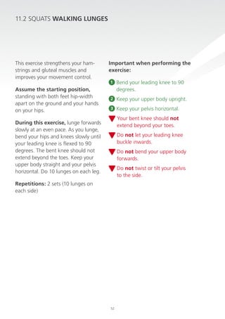 11.2 sQuATs WALKiNG LUNGes

This exercise strengthens your hamstrings and gluteal muscles and
improves your movement control.
Assume the starting position,
standing with both feet hip-width
apart on the ground and your hands
on your hips.

important when performing the
exercise:
1

Bend your leading knee to 90
degrees.

2

Keep your upper body upright.

3

Keep your pelvis horizontal.
Your bent knee should not
extend beyond your toes.

During this exercise, lunge forwards
slowly at an even pace. As you lunge,
bend your hips and knees slowly until
your leading knee is flexed to 90
degrees. The bent knee should not
extend beyond the toes. Keep your
upper body straight and your pelvis
horizontal. do 10 lunges on each leg.

do not let your leading knee
buckle inwards.
do not bend your upper body
forwards.
do not twist or tilt your pelvis
to the side.

repetitions: 2 sets (10 lunges on
each side)

52

 