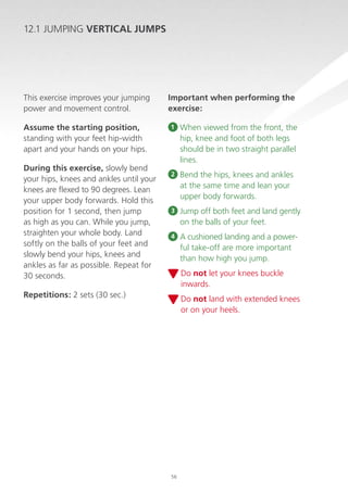 12.1 JUMPING VERTICAL JUMPS

This exercise improves your jumping
power and movement control.
Assume the starting position,
standing with your feet hip-width
apart and your hands on your hips.
During this exercise, slowly bend
your hips, knees and ankles until your
knees are flexed to 90 degrees. Lean
your upper body forwards. Hold this
position for 1 second, then jump
as high as you can. While you jump,
straighten your whole body. Land
softly on the balls of your feet and
slowly bend your hips, knees and
ankles as far as possible. Repeat for
30 seconds.

Important when performing the
exercise:
1

When viewed from the front, the
hip, knee and foot of both legs
should be in two straight parallel
lines.

2

B
 end the hips, knees and ankles
at the same time and lean your
upper body forwards.

3

Jump off both feet and land gently
on the balls of your feet.

4

 cushioned landing and a powerA
ful take-off are more important
than how high you jump.
D
 o not let your knees buckle
inwards.

Repetitions: 2 sets (30 sec.)

D
 o not land with extended knees
or on your heels.

56

 
