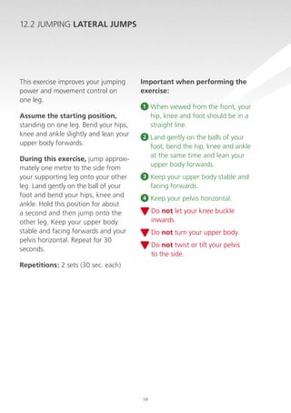 12.2 JUMPING LATERAL JUMPS

This exercise improves your jumping
power and movement control on
one leg.
Assume the starting position,
standing on one leg. Bend your hips,
knee and ankle slightly and lean your
upper body forwards.
During this exercise, jump approximately one metre to the side from
your supporting leg onto your other
leg. Land gently on the ball of your
foot and bend your hips, knee and
ankle. Hold this position for about
a second and then jump onto the
other leg. Keep your upper body
stable and facing forwards and your
pelvis horizontal. Repeat for 30
seconds.

Important when performing the
exercise:
1

When viewed from the front, your
hip, knee and foot should be in a
straight line.

2

Land gently on the balls of your
foot, bend the hip, knee and ankle
at the same time and lean your
upper body forwards.

3

K
 eep your upper body stable and
facing forwards.

4

K
 eep your pelvis horizontal.
D
 o not let your knee buckle
inwards.
D
 o not turn your upper body.
D
 o not twist or tilt your pelvis
to the side.

Repetitions: 2 sets (30 sec. each)

58

 