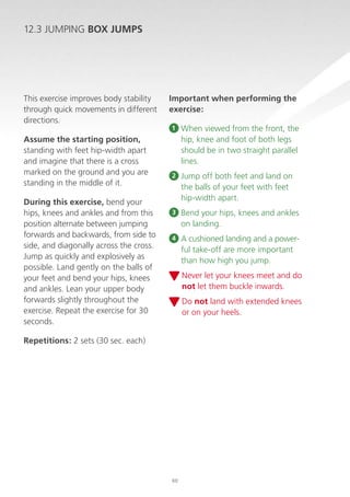 12.3 JUMPING BOX JUMPS

This exercise improves body stability
through quick movements in different
directions.
Assume the starting position,
standing with feet hip-width apart
and imagine that there is a cross
marked on the ground and you are
standing in the middle of it.
During this exercise, bend your
hips, knees and ankles and from this
position alternate between jumping
forwards and backwards, from side to
side, and diagonally across the cross.
Jump as quickly and explosively as
possible. Land gently on the balls of
your feet and bend your hips, knees
and ankles. Lean your upper body
forwards slightly throughout the
exercise. Repeat the exercise for 30
seconds.

Important when performing the
exercise:
1

When viewed from the front, the
hip, knee and foot of both legs
should be in two straight parallel
lines.

2

Jump off both feet and land on
the balls of your feet with feet
hip-width apart.

3

B
 end your hips, knees and ankles
on landing.

4

 cushioned landing and a powerA
ful take-off are more important
than how high you jump.
N
 ever let your knees meet and do
not let them buckle inwards.
D
 o not land with extended knees
or on your heels.

Repetitions: 2 sets (30 sec. each)

60

 