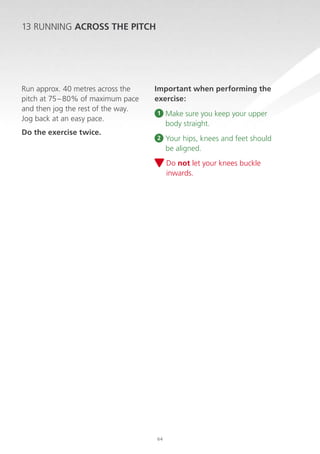 13 RUNNING ACROSS THE PITCH

Run approx. 40 metres across the
pitch at 75 – 80% of maximum pace
and then jog the rest of the way.
Jog back at an easy pace.
Do the exercise twice.

Important when performing the
exercise:
1

M
 ake sure you keep your upper
body straight.

2

Y
 our hips, knees and feet should
be aligned.
D
 o not let your knees buckle
inwards.

64

 