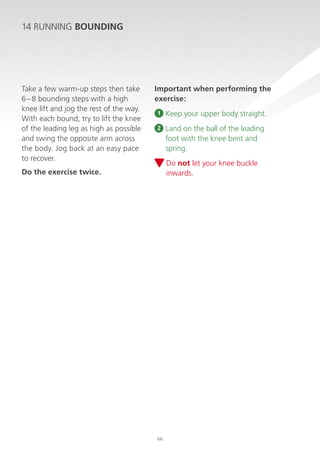 14 RUNNING Bounding

Take a few warm-up steps then take
6 – 8 bounding steps with a high
knee lift and jog the rest of the way.
With each bound, try to lift the knee
of the leading leg as high as possible
and swing the opposite arm across
the body. Jog back at an easy pace
to recover.

Important when performing the
exercise:
1

Keep your upper body straight.

2

Land on the ball of the leading
foot with the knee bent and
spring.
D
 o not let your knee buckle
inwards.

Do the exercise twice.

66

 