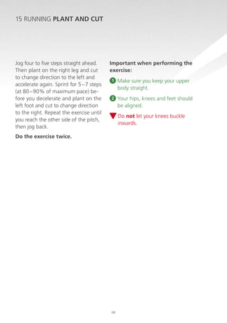 15 RUNNING PLANT AND CUT

Jog four to five steps straight ahead.
Then plant on the right leg and cut
to change direction to the left and
accelerate again. Sprint for 5 – 7 steps
(at 80 – 90% of maximum pace) before you decelerate and plant on the
left foot and cut to change direction
to the right. Repeat the exercise until
you reach the other side of the pitch,
then jog back.

Important when performing the
exercise:
1

M
 ake sure you keep your upper
body straight.

2

Y
 our hips, knees and feet should
be aligned.
D
 o not let your knees buckle
inwards.

Do the exercise twice.

68

 
