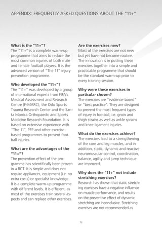 Appendix: Frequently Asked Questions about the “11+”

What is the “11+”?
The “11+” is a complete warm-up
programme that aims to reduce the
most common injuries of both male
and female football players. It is the
advanced version of “The 11” injury
prevention programme.
Who developed the “11+”?
The “11+” was developed by a group
of international experts from FIFA’s
Medical Assessment and Research
Centre (F-MARC), the Oslo Sports
Trauma Research Center and the Santa Monica Orthopaedic and Sports
Medicine Research Foundation. It is
based on extensive experience with
“The 11”, PEP and other exercisebased programmes to prevent football injuries.
What are the advantages of the
“11+”?
The prevention effect of the programme has scientifically been proven
in a RCT. It is simple and does not
require appliances, equipment (i.e. no
extra costs) or specialist knowledge.
It is a complete warm-up programme
with different levels. It is efficient, as
most of the exercises train several aspects and can replace other exercises.

Are the exercises new?
Most of the exercises are not new
but yet have not become routine.
The innovation is in putting these
exercises together into a simple and
practicable programme that should
be the standard warm-up prior to
every training session.
Why were these exercises in
particular chosen?
The exercises are “evidence-based”
or “best practice”. They are designed
to prevent the most frequent types
of injury in football, i.e. groin and
thigh strains as well as ankle sprains
and knee ligament injuries.
What do the exercises achieve?
The exercises lead to a strengthening
of the core and leg muscles, and in
addition, static, dynamic and reactive
neuromuscular control, coordination,
balance, agility and jump technique
are improved.
Why does the “11+” not include
stretching exercises?
Research has shown that static stretching exercises have a negative influence
on muscle performance, and results
on the preventive effect of dynamic
stretching are inconclusive. Stretching
exercises are not recommended as

70

 