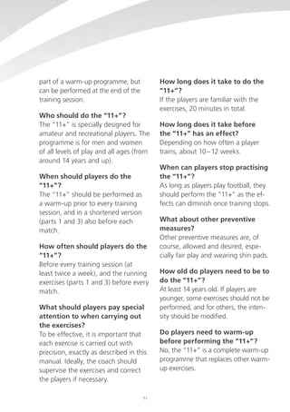 part of a warm-up programme, but
can be performed at the end of the
training session.
Who should do the “11+”?
The “11+” is specially designed for
amateur and recreational players. The
programme is for men and women
of all levels of play and all ages (from
around 14 years and up).
When should players do the
“11+”?
The “11+” should be performed as
a warm-up prior to every training
session, and in a shortened version
(parts 1 and 3) also before each
match.
How often should players do the
“11+”?
Before every training session (at
least twice a week), and the running
exercises (parts 1 and 3) before every
match.
What should players pay special
attention to when carrying out
the exercises?
To be effective, it is important that
each exercise is carried out with
precision, exactly as described in this
manual. Ideally, the coach should
supervise the exercises and correct
the players if necessary.
71

How long does it take to do the
“11+”?
If the players are familiar with the
exercises, 20 minutes in total.
How long does it take before
the “11+” has an effect?
Depending on how often a player
trains, about 10 – 12 weeks.
When can players stop practising
the “11+”?
As long as players play football, they
should perform the “11+” as the effects can diminish once training stops.
What about other preventive
measures?
Other preventive measures are, of
course, allowed and desired, especially fair play and wearing shin pads.
How old do players need to be to
do the “11+”?
At least 14 years old. If players are
younger, some exercises should not be
performed, and for others, the intensity should be modified.
Do players need to warm-up
before performing the “11+”?
No, the “11+” is a complete warm-up
programme that replaces other warmup exercises.

 