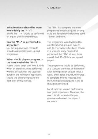Summary

What footwear should be worn
when doing the “11+”?
Ideally, the “11+” should be performed
on a grass pitch in football boots.

The “11+” is a complete warm-up
programme to reduce injuries among
male and female football players aged
14 years and older.

Can the “11+” be performed in
any order?
No, the sequence was chosen to
provide a deliberate warm-up and
progression.

The programme was developed by
an international group of experts,
and its effectiveness has been proven
in a scientific study. Teams that
performed the “11+” at least twice
a week had 30 – 50% fewer injured
players.

When should players progress to
the next level of the “11+”?
Players should begin with level 1. Only
when an exercise can be performed
without difficulty for the specified
duration and number of repetitions
should the player progress to the
next level of this exercise.

The programme should be performed,
as a standard warm-up, at the start of
each training session at least twice a
week, and it takes around 20 minutes
to complete. Prior to matches, only
the running exercises (parts 1 and 3)
should be performed.
For all exercises, correct performance
is of great importance. Therefore, the
coach should supervise the programme and correct the players if
necessary.

72

 