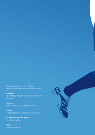 Official publication of the Fédération
Internationale de Football Association (FIFA)
Publisher
FIFA Medical Assessment and Research Centre
(F-MARC)
Content
Mario Bizzini, Astrid Junge, Jiri Dvorak
Photos
Andreas Lütscher, Schulthess Clinic, Zürich
Graphic design and layout
Von Grebel Motion
Print
Vogt-Schild / Druck

 