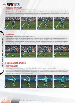 REVERSE STEPOVER
                                       How to Execute: Right to Forward (3,2,1) or Left to Forward (7,8,1)
                                       The Reverse Stepover fakes as if you are going to cut the ball across your body with the inside of your boot. Instead, you step over and around
                                       the front of the ball. The objective is to fool the defender with the fake so that you can explode in the opposite directions. You can perform this
                                       move at speed, but we have found it to be most effective when at a dead stop followed by a quick exit.




                                   1                                      2                                     3                                      4


                                       STEPOVER
                                       How to Execute: Forward to Right (1,2,3) or Forward to Left (1,8,7)
                                       The Stepover (also know as Scissor) fakes as if you are going to cut the ball with the outside of your boot. Your player brings his foot from
    




                                       behind the ball around the front and to the side. You can perform this move either at a standstill or on the move. You are able to execute
                                       multiple stepovers without slowing down too much. You can hit at least three consecutive moves before you start to slow down. Make sure
                                       you have plenty of separation between your player and the defender when executing this move, or it will be tackled away quite easily.




                                   1                                      2                                     3                                      4



                                   3 STAR SKILL MOVES
                                       360º ROULETTE
                                       How to Execute: Back to Left to Forward to Right (5,6,7,8,1,2,3) or Back to Right to Forward to Left (5,4,3,2,1,8,7)
                                       Made most famous by Maradona and Zidane, the 360º Roulette is a spin move that effectively shields the ball from your opponent. This move
                                       can quickly get separation for your attacking player so you can make a play on goal. It is very hard for defenders to take the ball away from
                                       you, and if they are too aggressive it usually results in a foul.




                                   1                                      2                                     3                                      4




                                  10
                                         P RIM A OFFICIAL GAME GUIDE           |   w w w.primagames.com
 