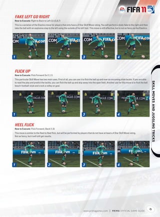 FAKE LEFT GO RIGHT
How to Execute: Right to Back to Left (3,4,5,6,7)
This is a variation of the Elastico move for players that only have a 3 Star Skill Move rating. You will perform a body fake to the right and then
take the ball with an explosive step to the left using the outside of his left foot. This move is still effective, but is not as fancy as the Elastico.




1                                    2                                       3                                      4


FLICK UP
How to Execute: Flick Forward 3x (1,1,1)
This particular Skill Move has two main uses. First of all, you can use it to ﬂick the ball up and over an oncoming slide tackle. If you are able




                                                                                                                                                                   
to read the play and predict the tackle, you can ﬂick the ball up and skip away into the open ﬁeld. Another use for this move is to ﬂick the ball
beach-football-style and crack a volley on goal.




1                                    2                                       3                                      4

HEEL FLICK
How to Execute: Flick Forward, Back (1,5)
This move is similar to the Heel to Heel ﬂick, but will be performed by players that do not have at least a 4 Star Skill Move rating.
Not as fancy, but it will still get results.




1                                    2                                       3                                      4




                                                                                                                                                          11
                                                                              w w w.primagames.com         |   P R IM A OFFICIAL GAME GUIDE
 