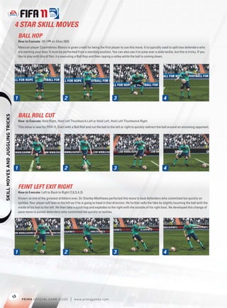 4 STAR SKILL MOVES
                                       BALL HOP
                                       How to Execute: B (+ on Xbox 360)
                                       Mexican player Cuauhtémoc Blanco is given credit for being the ﬁrst player to use this move. It is typically used to split two defenders who
                                       are marking your man. It must be performed from a standing position. You can also use it to jump over a slide tackle, but this is tricky. If you
                                       like to play with lots of ﬂair, try executing a Ball Hop and then ripping a volley while the ball is coming down.




                                   1                                        2                                      3                                       4


                                       BALL ROLL CUT
    




                                       How to Execute: Hold Right, Hold Left Thumbstick Left or Hold Left, Hold Left Thumbstick Right
                                       This move is new for FIFA 11. Start with a Ball Roll and cut the ball to the left or right to quickly redirect the ball around an oncoming opponent.




                                   1                                        2                                      3                                       4


                                       FEINT LEFT EXIT RIGHT
                                       How to Execute: Left to Back to Right (7,6,5,4,3)
                                       Known as one of the greatest dribblers ever, Sir Stanley Matthews perfected this move to beat defenders who committed too quickly on
                                       tackles. Your player will lean to the left as if he is going to head in that direction. He further sells the fake by slightly touching the ball with the
                                       inside of his foot to the left. He then take a quick hop and explodes to the right with the outside of his right boot. He developed this change of
                                       pace move to punish defenders who committed too quickly to tackles.




                                   1                                        2                                      3                                       4




                                  12
                                         P RIM A OFFICIAL GAME GUIDE            |   w w w.primagames.com
 