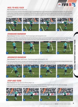 HEEL TO HEEL FLICK
    How to Execute: Flick Forward, Back (1,5)
    One of our favourites, the Heel to Heel Flick is a stop-n-go Skill Move that is most effective when used along the sidelines. You will see best
    results when a defender attacks you straight on. The rear ﬂick will put the ball forward at an angle so that you can slide around the defender.
    Often the defender will freeze for a second so that you can accelerate right past him. This is also a good move if you like to nutmeg your
    opponents.




1                                        2                                  3                                     4

    STANDARD RAINBOW
    How to Execute: Flick Back, Forward—Then Forward again with timing (5,1,0)...(0,1)
    The Rainbow Skill Move essentially ﬂicks the ball from behind your player up and over his head. It can be effective in the open ﬁeld to split
    defenders or even beat a keeper who has rushed out too early. Combo the Rainbow move with a volleyed shot for maximum results.




                                                                                                                                                               
1                                        2                                   3                                    4

    ADVANCED RAINBOW
    How to Execute: Flick Back, Hold Forward—Then Forward again with timing (5,1)...(0,1)
    This is the same basic move in concept as the Standard Rainbow. The timing is a bit different and rewards you with a unique animation when
    you pull it off. Your player will ﬂick the ball up, and then use the outside of his boot to pop it over his head.




1                                        2                                   3                                    4

    STOP AND TURN
    How to Execute: Flick Up, Left (1,7) or Flick Up, Right (1, 3)
    This is a new move for FIFA 11. Perform this move while running. The idea behind this move is that you can stop short and change
    directions; as you pivot around the stopped ball, your body protects it from opponents.




1                                        2                                   3                                    4
                                                                                                                                                      13
                                                                             w w w.primagames.com        |   P R IM A OFFICIAL GAME GUIDE
 