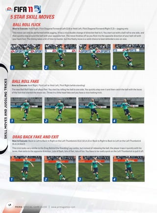 5 STAR SKILL MOVES
                                       BALL ROLL FLICK
                                       How to Execute: Hold Right, Flick Diagonal Forward/Left (3,8) or Hold Left, Flick Diagonal Forward/Right (7,2)—jogging only
                                       This move can only be performed while jogging. It has a nice double change of direction feel to it. You start out with a ball roll to one side, and
                                       then quickly step around the ball with your opposite foot. The move ﬁnishes off as you ﬂick it to the opposite direction of your ball roll with
                                       your back foot. The timing takes a bit of time to master, but this ﬂashy move is a solid choice to beat defenders one-on-one.




                                   1                                        2                                       3                                      4
    




                                       BALL ROLL FAKE
                                       How to Execute: Hold Right, Flick Left or Hold Left, Flick Right (while standing)
                                       The new Ball Roll Fake is all about ﬂair. You start by rolling the ball to one side. You quickly step over it and then catch the ball with the laces
                                       of the foot that started the move out. Throw in a little head fake and you have a nice looking trick.




                                   1                                        2                                       3                                      4



                                       DRAG BACK FAKE AND EXIT
                                       How to Execute: Back to Left to Back to Right on the Left Thumbstick (5,6,7,6,5,4,3) or Back to Right to Back to Left on the Left Thumbstick
                                       (5,4,3,4,5,6,7)
                                       This trick looks very similar to the Drag Behind the Standing Leg combo, but instead of releasing the ball, the player traps it quickly with his
                                       laces, then exits to the opposite direction. Lots of ﬂash, lots of ﬂair, lots of fun. You have to be really quick on the Left Thumbstick to pull it off.




                                   1                                        2                                      3                                       4




                                  14
                                          P RIM A OFFICIAL GAME GUIDE            |   w w w.primagames.com
 