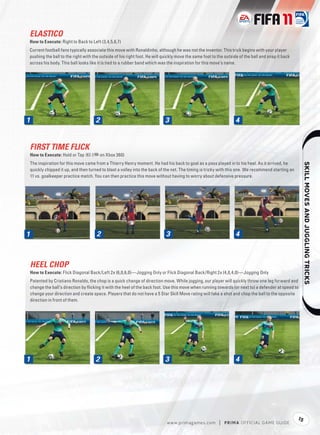 ELASTICO
How to Execute: Right to Back to Left (3,4,5,6,7)
Current football fans typically associate this move with Ronaldinho, although he was not the inventor. This trick begins with your player
pushing the ball to the right with the outside of his right foot. He will quickly move the same foot to the outside of the ball and snap it back
across his body. This ball looks like it is tied to a rubber band which was the inspiration for this move’s name.




1                                      2                                     3                                     4


    FIRST TIME FLICK
    How to Execute: Hold or Tap R (+ on Xbox 360)
    The inspiration for this move came from a Thierry Henry moment. He had his back to goal as a pass played in to his heel. As it arrived, he




                                                                                                                                                               
    quickly chipped it up, and then turned to blast a volley into the back of the net. The timing is tricky with this one. We recommend starting an
    11 vs. goalkeeper practice match. You can then practice this move without having to worry about defensive pressure.




1                                       2                                    3                                     4



    HEEL CHOP
    How to Execute: Flick Diagonal Back/Left 2x (6,0,6,0)—Jogging Only or Flick Diagonal Back/Right 2x (4,0,4,0)—Jogging Only
    Patented by Cristiano Ronaldo, the chop is a quick change of direction move. While jogging, our player will quickly throw one leg forward and
    change the ball’s direction by ﬂicking it with the heel of the back foot. Use this move when running towards (or next to) a defender at speed to
    change your direction and create space. Players that do not have a 5 Star Skill Move rating will fake a shot and chop the ball to the opposite
    direction in front of them.




1                                      2                                     3                                     4




                                                                                                                                                      15
                                                                              w w w.primagames.com        |   P R IM A OFFICIAL GAME GUIDE
 
