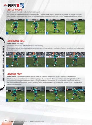 HOCUS POCUS
                                       How to Execute: Back to Left to Back to Right (5,6,7,6,5,4,3)
                                       We prefer to use this move most often in combination with a Stepover or Ball Roll. It is tough to pull off in-game, but there isn’t a prettier
                                       move to smoke a defender with. Your player will pull the ball around his standing leg and whip it in a 45º angle across the front of his body.




                                   1                                       2                                     3                                     4


                                       QUICK BALL ROLL
                                       How to Execute: Hold Down
                                       This is a new move for FIFA 11. Perform this move while standing.
    




                                       This move can be handy when there’s a little room between you and your defenders; use the fancy footwork to misdirect them, and surprise
                                       them when you exit.




                                   1                                       2                                     3                                     4


                                       RABONA FAKE
                                       How to Execute: Press Pass button while Shot/Lob power bar is ramping up + hold back on Left Thumbstick—While sprinting
                                       This move will put your stick skills to the test. It is tough to pull off, but extremely effective when it comes to shaking the defence. Your
                                       player will swing one leg behind the other as if he is going to hit a Rabona cross. Instead, he will trap the ball with the laces of his boot.
                                       Exit quickly in the opposite direction and take advantage of your faked out marker. If you are really fast, you can pull off a Rabona Fake to
                                       Rabona chip combination.




                                   1                                       2                                     3                                     4




                                  16
                                         P RIM A OFFICIAL GAME GUIDE           |   w w w.primagames.com
 