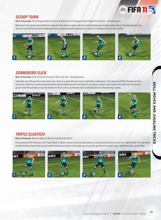 SCOOP TURN
    How to Execute: Flick Diagonal Back/Left 2x (6,0,6,0) or Flick Diagonal Back/Right 2x (4,0,4,0)—Standing only
    We haven’t found too many different uses for this move in-game, which is too bad because it looks really sharp. The best option is to
    use it to curl the ball around a defender that is applying moderate pressure, but isn’t coming in hard on the tackle.




1
1                                       2                                     3                                      4



    SOMBRERO FLICK
    How to Execute: Flick Forward, Forward, Back (1,0,1,5)—Standing only
    Typically you will use this move when your back is to goal and you have a defender rushing you. Your player will ﬂick the ball up onto




                                                                                                                                                               
    his laces, stall it for a split second and then ﬂip the ball back over his head. If you have a target man receive the ball with his back to
    goal in near the penalty area, the Sombrero Flick can be combined with a volleyed shot for devastating results.




1
1                                       2                                     3                                      4



    TRIPLE ELASTICO
    How to Execute: Back to Right to Back to Left (5,4,3,4,5,6,7)
    A derivative of the Elastico, the Triple Elastico fakes a move to the outside before cutting the ball back across from right to left. You will move
    the ball further ahead than you do with the Elastico which will enable you to quickly get back to speed if your defender bites on the fake.




1
1                                       2                                     3                                      4




                                                                                                                                                      17
                                                                               w w w.primagames.com         |   P R IM A OFFICIAL GAME GUIDE
 