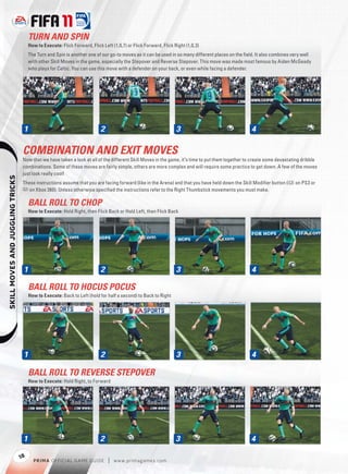 TURN AND SPIN
                                       How to Execute: Flick Forward, Flick Left (1,0,7) or Flick Forward, Flick Right (1,0,3)
                                       The Turn and Spin is another one of our go-to moves as it can be used in so many different places on the ﬁeld. It also combines very well
                                       with other Skill Moves in the game, especially the Stepover and Reverse Stepover. This move was made most famous by Aiden McGeady
                                       who plays for Celtic. You can use this move with a defender on your back, or even while facing a defender.




                                   1                                       2                                      3                                4

                                   COMBINATION AND EXIT MOVES
                                   Now that we have taken a look at all of the different Skill Moves in the game, it’s time to put them together to create some devastating dribble
                                   combinations. Some of these moves are fairly simple, others are more complex and will require some practice to get down. A few of the moves
                                   just look really cool!
    




                                   These instructions assume that you are facing forward (like in the Arena) and that you have held down the Skill Modiﬁer button (l on PS3 or
                                   7 on Xbox 360). Unless otherwise speciﬁed the instructions refer to the Right Thumbstick movements you must make.

                                       BALL ROLL TO CHOP
                                       How to Execute: Hold Right, then Flick Back or Hold Left, then Flick Back




                                   1                                       2                                      3                                4

                                       BALL ROLL TO HOCUS POCUS
                                       How to Execute: Back to Left (hold for half a second) to Back to Right




                                   1                                       2                                      3                                4

                                       BALL ROLL TO REVERSE STEPOVER
                                       How to Execute: Hold Right, to Forward




                                   1                                       2                                      3                               4

                                  18
                                         P RIM A OFFICIAL GAME GUIDE           |   w w w.primagames.com
 