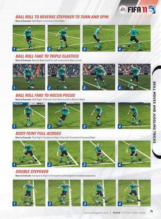 BALL ROLL TO REVERSE STEPOVER TO TURN AND SPIN
    How to Execute: Hold Right, to Forward, Flick Right




1
1                                      2                                     3                              4

    BALL ROLL FAKE TO TRIPLE ELASTICO
    How to Execute: Back to Right (hold for half a second) to Back to Left




                                                                                                                                            
1
1                                      2                                     3                              4

    BALL ROLL FAKE TO HOCUS POCUS
    How to Execute: Hold Right, Flick Left, then Back to Left to Back to Right




1
1                                      2                                     3                              4
    BODY FEINT PULL ACROSS
    How to Execute: Flick Right Thumbstick Right, Flick Left Thumbstick Forward/Right




1
1                                      2                                     3                              4
    DOUBLE STEPOVER
    How to Execute: Forward to Right to Forward to Left (repeat for multiple stepovers)




1                                      2                                     3                              4
                                                                                                                                       19
                                                                             w w w.primagames.com   |   P R IM A OFFICIAL GAME GUIDE
 