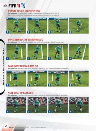 DOUBLE TOUCH STEPOVER EXIT
                                       How to Execute: Forward to Right (1,2,3) or Forward to Left (1,8,7), then exit at 45° (2 or 8)
                                       This is a new move for FIFA 11. Perform this move to exit from your Stepover at a 45° angle.




                                   1                                        2                                     3                              4


                                       DRAG BEHIND THE STANDING LEG
                                       How to Execute: Flick Left Thumbstick Back, then Left (if right foot drag) or Right (if left foot drag)
    




                                   1                                        2                                     3                              4


                                       FAKE SHOT TO DRAG AND GO
                                       How to Execute: Press Pass while Shot/Lob Power is ramping up. Flick Left Thumbstick Back then Forward




                                   1                                        2                                     3                              4


                                       FAKE SHOT TO ELASTICO
                                       How to Execute: Press Pass while Shot/Lob Power is ramping up. Right Thumbstick Right to Back to Left




                                   1                                        2                                     3                              4




                                  20
                                         P RIM A OFFICIAL GAME GUIDE            |   w w w.primagames.com
 