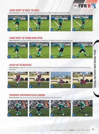 FAKE SHOT TO HEEL TO HEEL
How to Execute: Press Pass while Shot/Lob Power is ramping up. Right Thumbstick Forward then Back




1
1                                 2                                   3                                    4


FAKE SHOT TO TURN AND SPIN
How to Execute: Press Pass while Shot/Lob Power is ramping up. Flick Right Thumbstick Forward then Left




                                                                                                                                                     
1
1                                 2                                   3                                    4


FLICK UP TO BICYCLE
How to Execute: Juggle with your back to goal. Hold the Left Thumbstick away from goal and then hit the shot button as the ball is coming
back down




1
1                                 2                                   3                                    4


REVERSE STEPOVER FLICK AHEAD
How to Execute: Right to Forward, Exit Forward on Left Thumbstick or Exit Forward/Left




1
1                                 2                                   3                                    4




                                                                                                                                            21
                                                                       w w w.primagames.com       |   P R IM A OFFICIAL GAME GUIDE
 