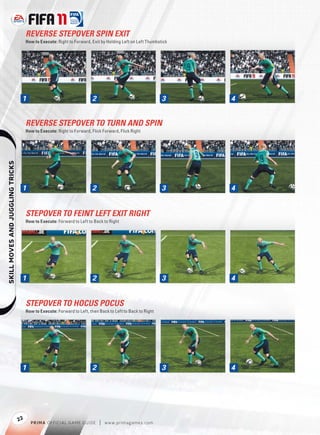 REVERSE STEPOVER SPIN EXIT
                                       How to Execute: Right to Forward, Exit by Holding Left on Left Thumbstick




                                   1                                     2                                   3     4


                                       REVERSE STEPOVER TO TURN AND SPIN
                                       How to Execute: Right to Forward, Flick Forward, Flick Right
    




                                   1                                     2                                   3     4


                                       STEPOVER TO FEINT LEFT EXIT RIGHT
                                       How to Execute: Forward to Left to Back to Right




                                   1                                     2                                   3     4


                                       STEPOVER TO HOCUS POCUS
                                       How to Execute: Forward to Left, then Back to Left to Back to Right




                                   1                                     2                                   3     4




                                  22
                                         P RIM A OFFICIAL GAME GUIDE         |   w w w.primagames.com
 