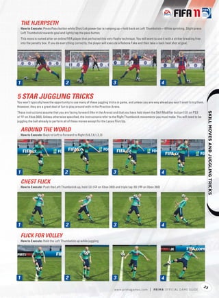 THE HJERPSETH
  How to Execute: Press Pass button while Shot/Lob power bar is ramping up + hold back on Left Thumbstick—While sprinting. Slight press
  Left Thumbstick towards goal and lightly tap the pass button
  This move is named after an online FIFA player that perfected this very ﬂashy technique. You will want to use it with a striker breaking free
  into the penalty box. If you do everything correctly, the player will execute a Rabona Fake and then take a back heel shot at goal.




1
1                                    2                                    3                                     4

5 STAR JUGGLING TRICKS
You won’t typically have the opportunity to use many of these juggling tricks in game, and unless you are way ahead you won’t want to try them.
However, they are a great deal of fun to play around with in the Practice Arena.
These instructions assume that you are facing forward (like in the Arena) and that you have held down the Skill Modiﬁer button (l on PS3




                                                                                                                                                       
or 7 on Xbox 360). Unless otherwise speciﬁed, the instructions refer to the Right Thumbstick movements you must make. You will need to be
juggling the ball already to perform all of these moves except for the Laces Flick Up.

  AROUND THE WORLD
  How to Execute: Back to Left to Forward to Right (5,6,7,8,1,2,3)




1
1                                   2                                     3                                     4
  CHEST FLICK
  How to Execute: Push the Left Thumbstick up, hold V (p on Xbox 360) and triple tap B (= on Xbox 360)




1
1                                    2                                    3                                     4

  FLICK FOR VOLLEY
  How to Execute: Hold the Left Thumbstick up while juggling




1
1                                    2                                    3                                     4
                                                                                                                                                  23
                                                                           w w w.primagames.com        |   P R IM A OFFICIAL GAME GUIDE
 