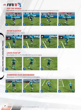 HOP THE WORLD
                                       How to Execute: Hold V (p on Xbox 360), Right Thumbstick Back to Left to Forward to Right (5,4,3,2,1,8,7)




                                   1                                       2                                3                                      4


                                       IN AIR ELASTICO
                                       How to Execute: Flick Right, Left (3,7)
    




                                   1                                       2                                3                                      4


                                       LACES FLICK UP
                                       How to Execute: Hold R (+ on Xbox 360) to ﬂick it up and start juggling




                                   1                                       2                                3


                                       SOMBRERO FLICK BACKWARDS
                                       How to Execute: Hold the Left Thumbstick backwards while juggling




                                   1                                       2                                3                                      4




                                  24
                                         P RIM A OFFICIAL GAME GUIDE             |   w w w.primagames.com
 