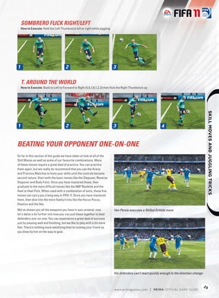 SOMBRERO FLICK RIGHT/LEFT
  How to Execute: Hold the Left Thumbstick left or right while juggling




1
1                                     2                                   3


  T. AROUND THE WORLD
  How to Execute: Back to Left to Forward to Right (5,6,7,8,1,2,3) then ﬂick the Right Thumbstick up




                                                                                                                                                  
1
1                                     2                                   3                                    4


BEATING YOUR OPPONENT ONE-ON-ONE
So far in this section of the guide we have taken at look at all of the
Skill Moves as well as some of our favourite combinations. Many
of these moves require a great deal of practice. You can practice
them again, but we really do recommend that you use the Arena
and Practice Matches to hone your skills until the controls become
second nature. Start with the basic moves like the Stepover, Reverse
Stepover and Body Feint. Once you have mastered those, then
graduate to the more difﬁcult moves like the 360º Roulette and the
Heel to Heel Flick. When used with a combination of exits, these ﬁ ve
moves can carry you a long way in FIFA 11. Once you have mastered
them, then dive into the more ﬂashy tricks like the Hocus Pocus,
Elastico and the like.
We’ve shown you all the weapons you have in your arsenal, now             Van Persie executes a Skilled Dribble move
let’s delve a bit further into how you can pull these together to beat
defenders one-on-one. You can experience a great deal of success
just by passing well and ﬁnishing, but we like to play with a bit more
ﬂair. There’s nothing more satisfying than to nutmeg your friend as
you blow by him on the way to goal.




                                                                          His defenders can’t react quickly enough to the direction change


                                                                                                                                             25
                                                                          w w w.primagames.com         |   P R IM A OFFICIAL GAME GUIDE
 
