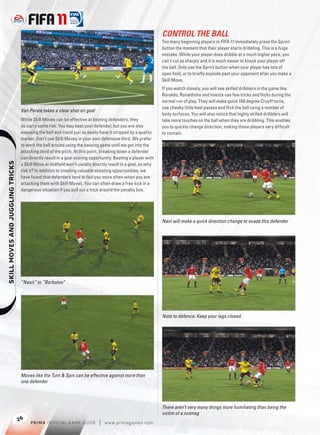 CONTROL THE BALL
                                                                                                              Too many beginning players in FIFA 11 immediately press the Sprint
                                                                                                              button the moment that their player starts dribbling. This is a huge
                                                                                                              mistake. While your player does dribble at a much higher pace, you
                                                                                                              can’t cut as sharply and it is much easier to knock your player off
                                                                                                              the ball. Only use the Sprint button when your player has lots of
                                                                                                              open ﬁeld, or to brieﬂ y explode past your opponent after you make a
                                                                                                              Skill Move.
                                                                                                              If you watch closely, you will see skilled dribblers in the game like
                                                                                                              Ronaldo, Ronaldinho and Iniesta use few tricks and ﬂicks during the
                                                                                                              normal run of play. They will make quick 180 degree Cruyff turns,
                                                                                                              use cheeky little heel passes and ﬂick the ball using a number of
                                   Van Persie takes a clear shot on goal
                                                                                                              body surfaces. You will also notice that highly skilled dribblers will
                                   While Skill Moves can be effective at beating defenders, they              take more touches on the ball when they are dribbling. This enables
                                   do carry some risk. You may beat your defender, but you are also           you to quickly change direction, making these players very difﬁcult
                                   exposing the ball and could just as easily have it stripped by a quality   to contain.
                                   marker. Don’t use Skill Moves in your own defensive third. We prefer
                                   to work the ball around using the passing game until we get into the
                                   attacking third of the pitch. At this point, breaking down a defender
                                   can directly result in a goal scoring opportunity. Beating a player with
    




                                   a Skill Move at midﬁeld won’t usually directly result in a goal, so why
                                   risk it? In addition to creating valuable shooting opportunities, we
                                   have found that defenders tend to foul you more often when you are
                                   attacking them with Skill Moves. You can often draw a free kick in a
                                   dangerous situation if you pull out a trick around the penalty box.




                                                                                                              Nani will make a quick direction change to evade this defender




                                   “Nasri” to “Berbatov”




                                                                                                              Note to defence: Keep your legs closed




                                   Moves like the Turn & Spin can be effective against more than
                                   one defender




                                                                                                              There aren’t very many things more humiliating than being the
                                                                                                              victim of a nutmeg
                                  26
                                        P RIM A OFFICIAL GAME GUIDE          |   w w w.primagames.com
 