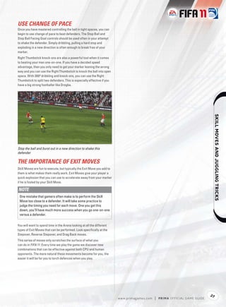 USE CHANGE OF PACE
Once you have mastered controlling the ball in tight spaces, you can
begin to use change of pace to beat defenders. The Stop Ball and
Stop Ball Facing Goal controls should be used often in your attempt
to shake the defender. Simply dribbling, pulling a hard stop and
exploding in a new direction is often enough to break free of your
marker.
Right Thumbstick knock-ons are also a powerful tool when it comes
to beating your man one-on-one. If you have a decided speed
advantage, then you only need to get your marker leaning the wrong
way and you can use the Right Thumbstick to knock the ball into open
space. With 360º dribbling and knock-ons, you can use the Right
Thumbstick to split two defenders. This is especially effective if you
have a big strong footballer like Drogba.




                                                                                                                                        
Stop the ball and burst out in a new direction to shake this
defender

THE IMPORTANCE OF EXIT MOVES
Skill Moves are fun to execute, but typically the Exit Move you add to
them is what makes them really work. Exit Moves give your player a
quick explosion that you can use to accelerate away from your marker
if he is fooled by your Skill Move.

NOTE
 One mistake that gamers often make is to perform the Skill
 Move too close to a defender. It will take some practice to
 judge the timing you need for each move. One you get this
 down, you’ll have much more success when you go one-on-one
 versus a defender.


You will want to spend time in the Arena looking at all the different
types of Exit Moves that can be performed. Look speciﬁcally at the
Stepover, Reverse Stepover, and Drag Back moves.
This series of moves only scratches the surface of what you
can do in FIFA 11. Every time we play the game we discover new
combinations that can be effective against both CPU and human
opponents. The more natural these movements become for you, the
easier it will be for you to torch defences when you play.




                                                                                                                                   27
                                                                         w w w.primagames.com   |   P R IM A OFFICIAL GAME GUIDE
 