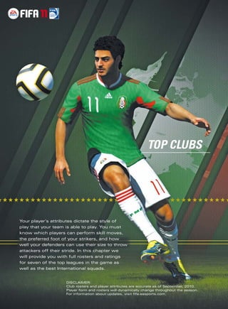 TOP CLUBS
 




            Your player’s attributes dictate the style of
            play that your team is able to play. You must
            know which players can perform skill moves,
            the preferred foot of your strikers, and how
            well your defenders can use their size to throw
            attackers off their stride. In this chapter we
            will provide you with full rosters and ratings
            for seven of the top leagues in the game as
            well as the best International squads.


                                DISCLAIMER:
                                Club rosters and player attributes are accurate as of September, 2010.
                                Player form and rosters will dynamically change throughout the season.
                                For information about updates, visit ﬁfa.easports.com.
 
