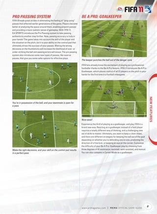 PRO PASSING SYSTEM                                                           BE A PRO: GOALKEEPER
FIFA 10 made great strides in eliminating the feeling of “ping-pong”
passes that affected earlier generations of the game. Players became
better at analyzing the space around them, enabling pinpoint passes
and providing a more realistic sense of gameplay. With FIFA 11,
EA SPORTS introduces the Pro Passing system to take passing
authenticity another step further. Now, passing accuracy is truly in
your hands! The game takes into account the skill of the player and
the situation on the pitch, but it is your ability on the control pad that
ultimately drives the success of your passes. Making the wrong
decisions on the thumbsticks will increase the likelihood of over- or
under-striking the ball and passing errors will ensue. The pro passing
system also introduces some new types of passes, like swerve
passes, that give you some safer options for effective plays.
                                                                             The keeper punches the ball out of the danger zone

                                                                             FIFA fans already know the excitement of playing as a professional
                                                                             footballer thanks to the Be A Pro feature. FIFA 11 introduces Be A Pro:
                                                                             Goalkeeper, which places control of all 22 players on the pitch in your
                                                                             hands for the ﬁrst time in a football videogame.




                                                                                                                                                            
You’re in possession of the ball, and your teammate is open for
a pass




                                                                             Nice save!
                                                                             Experience the thrill of playing as a goalkeeper, and play FIFA in a
                                                                             brand new way. Reacting as a goalkeeper instead of a ﬁeld player
                                                                             requires a totally different way of thinking, and a challenging new
                                                                             set of skills to master. Ultimately, you want to keep a clean sheet,
                                                                             and there are different strategies for keeping the ball out of the goal
                                                                             depending on whether you’re defending one on one, predicting the
                                                                             direction of a free kick, or keeping an eye on the corner. Customize
                                                                             the difﬁculty of your Be A Pro: Goalkeeper play by choosing from
Make the right decisions, and your skill on the control pad results          three degrees of AI assistance: assisted, semi-assisted, and manual.
in a perfect pass                                                            You can also compete in Career Mode as a goalkeeper.




                                                                                                                                                       3
                                                                             w w w.primagames.com        |   P R IM A OFFICIAL GAME GUIDE
 