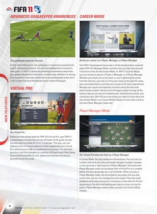 ADVANCED GOALKEEPER AWARENESS                                                CAREER MODE




               The goalkeeper goes for the save                                             Build your career as a Player, Manager, or Player Manager
               On the real football pitch, the goalkeeper is constantly assessing the       The FIFA 11 development team took in all the feedback they received
               match, anticipating attacks, and reacting intelligently to threats on        about FIFA 10’s Manager Mode, and they have put that input to work
               their goals. In FIFA 11, advanced goalkeeper awareness means that            in the form of the all new Career Mode. In FIFA 11’s Career Mode,
               your goalie will perform in the same realistic way, whether it’s setting     you can choose to play as a Player, a Manager, or a Player Manager.
               off at a sprint to intercept a loose ball or scrambling back to the net in   Whether your boots are on the pitch, or you’re planning the action
               a hurry when they ﬁnd themselves too far ahead of the goal.                  from the side line, your job is to bring your team up through the ranks,
                                                                                            gain accomplishments, and take your career to the Club Legend level.
                                                                                            Manage your squad and negotiate transfers using the improved
               VIRTUAL PRO                                                                  daily transfer system. Advance from Prospect player through all the
                                                                                            levels of play by earning accomplishments, demonstrating skills, and
                                                                                            unlocking traits. We’ll tell you everything you need to know about the
 




                                                                                            new Career Mode in our Career Mode chapter, but let’s take a look at
                                                                                            the new Player Manager mode now.


                                                                                            Player Manager Mode




               Our Virtual Pro
               Building on the strides taken by FIFA 10 ’s Virtual Pro, your FIFA 11
               created player not only lives across all modes of the game, but you
               can also take him online for 11 vs. 11 matches. This year, you can
               advance from a Prospect player to a Club Legend with your Virtual
               Pro, achieving up to 400 accomplishments as you go. You can even
               become a real-life footballer by creating a 3D head using Photo Game
               Face on EAFootballWorld.com. Upload your likeness and play as                Our Virtual Pro takes the ﬁeld as a Player Manager
               yourself across any mode.                                                    In Career Mode, the play modes are not exclusive. You can start as
                                                                                            a player and work your way up through manager to player manager,
                                                                                            or you can jump in right away as a Player Manager. The brand new
                                                                                            Player Manager mode can be played with a Virtual Pro or a created
                                                                                            player, but you cannot play as a real footballer. When you play in
                                                                                            Player Manager mode, you are locked to one player that you play
                                                                                            on the ﬁeld, and you can manage the entire squad. This new mode
                                                                                            combines all the best elements of managing a team with the thrill of
                                                                                            appearing on the pitch and leading your team to victory during the
                                                                                            match. Player Manager mode is fully covered in our Career Mode
                                                                                            chapter.




               4
                    P RIM A OFFICIAL GAME GUIDE           |   w w w.primagames.com
 