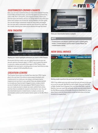 CUSTOMIZED CROWD CHANTS
Now, you can even customize what you hear in the stadium! From the
Custom Music & Chants menu, you have the option to customize the
audio in My Fifa 11, Virtual Pro, and Leagues & Teams. Select your
favorite music and chants, and you can assign them to play when your
home club’s players are introduced, during halftime, and after goals.
You can also assign customized chants for every team and league.
You can even add a customized chant for your Virtual Pro, then hear
the crowds cheering your name as you advance through the ranks!


FIFA THEATRE
                                                                           View your downloaded teams or players


                                                                           NOTE
                                                                            Created teams and players cannot be used in ranked game
                                                                            modes. Created players can be used in Career Mode, but
                                                                            created teams cannot.



                                                                           NEW SKILL MOVES

Replay your match highlights whenever you want in FIFA Theatre
At any point during a match, you can replay the action so you can




                                                                                                                                                       
see your glorious moments again. In FIFA 11, you’re given the option
to save your replays and watch them again in FIFA Theatre. Save
highlights from any match, including online, to your hard drive to view,
replay, or upload to EAFootballWorld.com.


CREATION CENTRE
The Creation Centre lets true football fans take their FIFA 11 game
play to the next level. Go online to www.easportsfootball.com/
creationcentre to create your own players and teams (real or               Getting ready to perform the quick ball roll skill move
imaginary) and use them in your games! Have you always wanted
to recreate your favorite team’s biggest victory, or play a match          FIFA 11 has added some new skill moves that you will want to be sure
as one of football’s all-time best players? With Creation Centre,          to try out for yourself: Ball Roll Cut Left or Right, Stop and Turn Left
you can create any team or player you want, publish them online,           or Right, Double Touch Stepover Exit, and Quick Ball Rolls. Look out
and then they’re available for anyone to download or rate. You can         Robinho, here we come! We will break all the new skill moves down in
also download anyone’s created teams or players; access any                the Skill Moves section of the guide. Be sure to check there for more
downloaded content via the Creation Centre option on the My FIFA 11        about how to execute these moves as well as some tips on the best
menu.                                                                      situations to employ them.




                                                                                                                                                  5
                                                                           w w w.primagames.com        |   P R IM A OFFICIAL GAME GUIDE
 