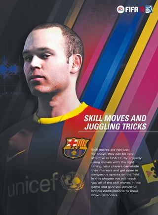     
SKILL MOVES AND
JUGGLING TRICKS

 Skill moves are not just
 for show, they can be very
 effective in FIFA 11. By properly
 using moves with the right
 timing, your players can elude
 their markers and get open in
 dangerous spaces on the ﬁeld.
 In this chapter we will teach
 you all of the skill moves in the
 game and give you powerful
 dribble combinations to break
 down defenders.
 