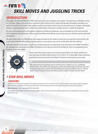 SKILL MOVES AND JUGGLING TRICKS
                                  INTRODUCTION
                                  Once again, all of the Skill Moves in FIFA 11 are split up into ﬁve categories. Each player in the game has a Skill Move rating
                                  of 1 to 5 stars. Players with more stars can perform more difﬁcult tricks. Players like Ronaldo, Ronaldinho and Messi can
                                  perform every trick in the book. Other players are a bit more limited. Some tricks use the same control. A higher rated player
                                  will give you one particular move, while a lower rated player will execute a simpler version, or might fail altogether.
                                  For many of the moves such as Drag Backs, Stepovers and Reverse Stepovers, you can explode out of the move with the
                                  Left Thumbstick exit combination. Play around with different Exit Moves as you’ll see some very effective options (and slick
                                  animations).
                                  We have broken down the Skill Moves into categories based on the number of stars that are required to perform them. Be
                                  sure to look at the Skill Move ratings for each player on your team so you can be comfortable with their abilities.
                                  To explain how the moves work, we will use a numbering system corresponding to the directions on the Right Thumbstick.
                                  For example if you need to push the Right Thumbstick to the right you will see Push Right (3), with 3 corresponding to the
                                  direction on the chart below.
    




                                                                           These instructions assume that you are facing forward (like in the Arena) and that you
                                                                           have held down the Skill modiﬁer button (l on PS3 or 7 on Xbox 360). Unless otherwise
                                                                           speciﬁed the instructions refer to the Right Thumbstick movements you must make.

                                                                            TIP
                                                                             We recommend practicing these moves in the Arena ﬁrst, and then in an 11 vs. goalkeeper
                                                                             practice match. You will ﬁnd that changing the camera view will change the directions you need
                                                                             to move the right stick to execute the moves (these instructions are based on the 1 vs. 1 Arena
                                                                             view). Practice using the camera view that you prefer to play in until you have them down.



                                  1 STAR SKILL MOVES
                                      JUGGLING
                                      Unless you are beating your opponent very badly and just want to rub it in his face a bit, you won’t have too many opportunities to juggle in
                                      game. However, juggling is a fun way to pass the time in Arena mode as there are numerous tricks that you have at your disposal.
                                      How to Execute: Tap R repeatedly (+ on Xbox 360)
                                      Every player has the ability to perform standard juggles. There’s not much to say here. Simply tap the button repeatedly to have your player
                                      perform kick-ups.




                                  8
                                         P RIM A OFFICIAL GAME GUIDE         |   w w w.primagames.com
 
