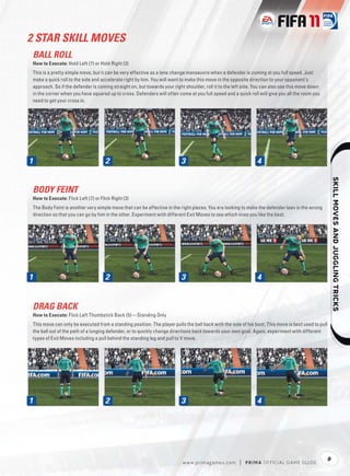 2 STAR SKILL MOVES
 BALL ROLL
 How to Execute: Hold Left (7) or Hold Right (3)
 This is a pretty simple move, but it can be very effective as a lane change manoeuvre when a defender is coming at you full speed. Just
 make a quick roll to the side and accelerate right by him. You will want to make this move in the opposite direction to your opponent’s
 approach. So if the defender is coming straight on, but towards your right shoulder, roll it to the left side. You can also use this move down
 in the corner when you have squared up to cross. Defenders will often come at you full speed and a quick roll will give you all the room you
 need to get your cross in.




1                                     2                                   3                                    4




                                                                                                                                                          
 BODY FEINT
 How to Execute: Flick Left (7) or Flick Right (3)
 The Body Feint is another very simple move that can be effective in the right places. You are looking to make the defender lean in the wrong
 direction so that you can go by him in the other. Experiment with different Exit Moves to see which ones you like the best.




1                                     2                                   3                                    4


 DRAG BACK
 How to Execute: Flick Left Thumbstick Back (5)—Standing Only
 This move can only be executed from a standing position. The player pulls the ball back with the sole of his boot. This move is best used to pull
 the ball out of the path of a lunging defender, or to quickly change directions back towards your own goal. Again, experiment with different
 types of Exit Moves including a pull behind the standing leg and pull to V move.




1                                     2                                   3                                    4




                                                                                                                                                  9
                                                                           w w w.primagames.com        |   P R IM A OFFICIAL GAME GUIDE
 